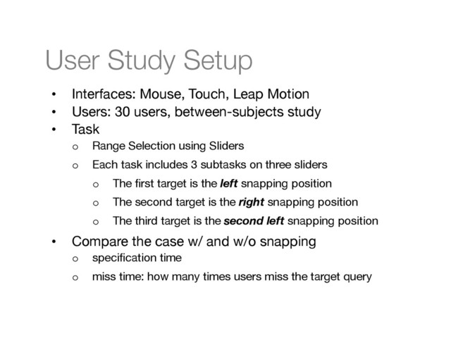 User Study Setup
•  Interfaces: Mouse, Touch, Leap Motion
•  Users: 30 users, between-subjects study
•  Task
o  Range Selection using Sliders
o  Each task includes 3 subtasks on three sliders
o  The ﬁrst target is the left snapping position
o  The second target is the right snapping position
o  The third target is the second left snapping position
•  Compare the case w/ and w/o snapping
o  speciﬁcation time 
o  miss time: how many times users miss the target query

