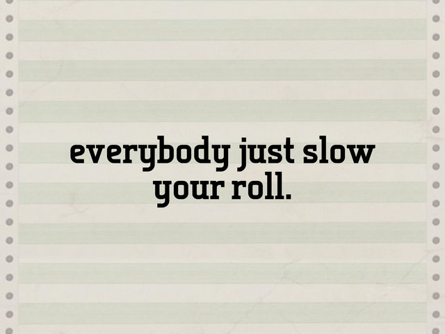 everybody just slow
your roll.
