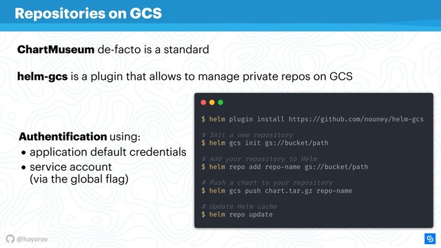 @hayorov
Repositories on GCS
ChartMuseum de-facto is a standard
helm-gcs is a plugin that allows to manage private repos on GCS
Authentification using:
• application default credentials
• service account  
(via the global flag) 
