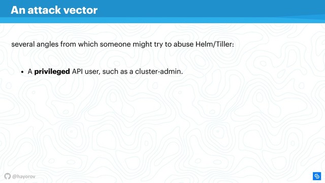 @hayorov
several angles from which someone might try to abuse Helm/Tiller:
An attack vector
• A privileged API user, such as a cluster-admin.
