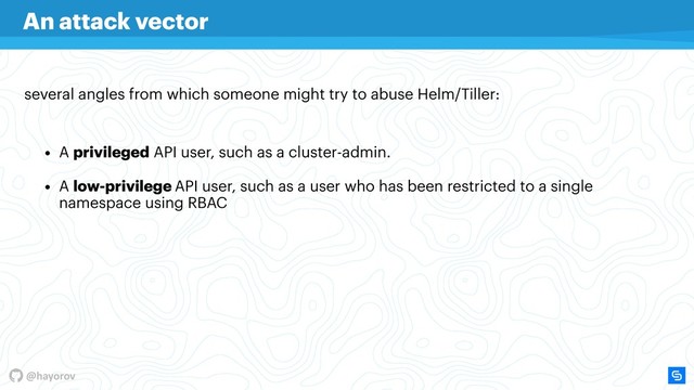 @hayorov
• A low-privilege API user, such as a user who has been restricted to a single
namespace using RBAC
several angles from which someone might try to abuse Helm/Tiller:
An attack vector
• A privileged API user, such as a cluster-admin.
