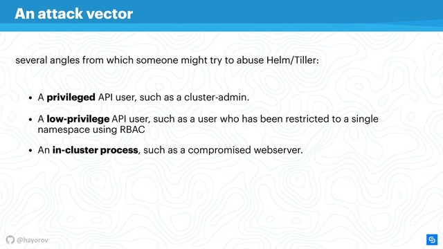 @hayorov
• A low-privilege API user, such as a user who has been restricted to a single
namespace using RBAC
• An in-cluster process, such as a compromised webserver.
several angles from which someone might try to abuse Helm/Tiller:
An attack vector
• A privileged API user, such as a cluster-admin.
