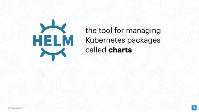 @hayorov
the tool for managing
Kubernetes packages
called charts
