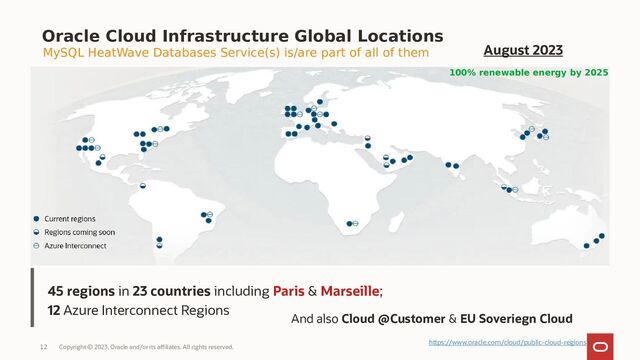 Copyright © 2023, Oracle and/or its affiliates. All rights reserved.
12
45 regions in 23 countries including Paris & Marseille;
12 Azure Interconnect Regions
Oracle Cloud Infrastructure Global Locations
MySQL HeatWave Databases Service(s) is/are part of all of them
And also Cloud @Customer & EU Soveriegn Cloud
100% renewable energy by 2025
August 2023
https://www.oracle.com/cloud/public-cloud-regions
