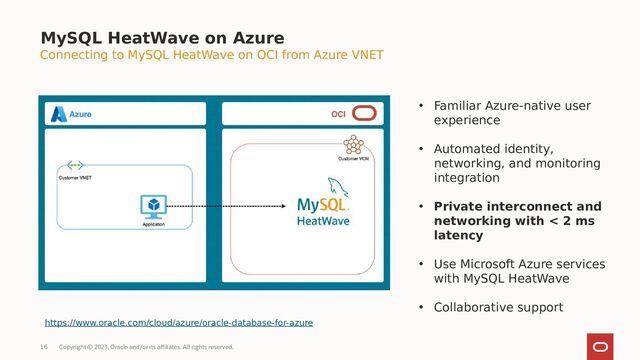 Copyright © 2023, Oracle and/or its affiliates. All rights reserved.
16
MySQL HeatWave on Azure
Connecting to MySQL HeatWave on OCI from Azure VNET
• Familiar Azure-native user
experience
• Automated identity,
networking, and monitoring
integration
• Private interconnect and
networking with < 2 ms
latency
• Use Microsoft Azure services
with MySQL HeatWave
• Collaborative support
https://www.oracle.com/cloud/azure/oracle-database-for-azure

