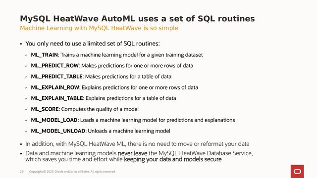 Copyright © 2023, Oracle and/or its affiliates. All rights reserved.
26
MySQL HeatWave AutoML uses a set of SQL routines
Machine Learning with MySQL HeatWave is so simple
●
You only need to use a limited set of SQL routines:
✔
ML_TRAIN: Trains a machine learning model for a given training dataset
✔
ML_PREDICT_ROW: Makes predictions for one or more rows of data
✔
ML_PREDICT_TABLE: Makes predictions for a table of data
✔
ML_EXPLAIN_ROW: Explains predictions for one or more rows of data
✔
ML_EXPLAIN_TABLE: Explains predictions for a table of data
✔
ML_SCORE: Computes the quality of a model
✔
ML_MODEL_LOAD: Loads a machine learning model for predictions and explanations
✔
ML_MODEL_UNLOAD: Unloads a machine learning model
●
In addition, with MySQL HeatWave ML, there is no need to move or reformat your data
●
Data and machine learning models never leave the MySQL HeatWave Database Service,
which saves you time and effort while keeping your data and models secure
