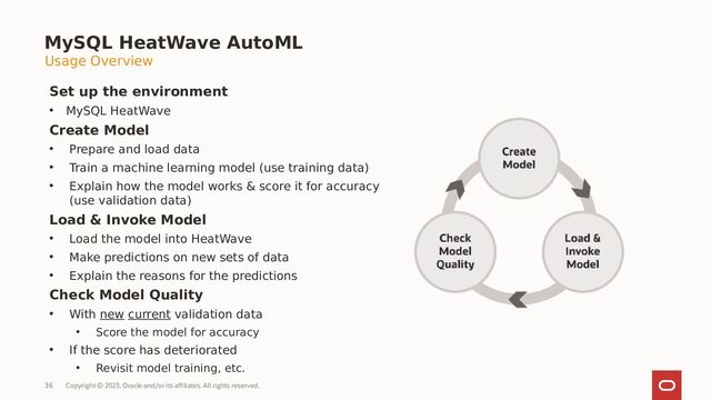 Copyright © 2023, Oracle and/or its affiliates. All rights reserved.
36
MySQL HeatWave AutoML
Set up the environment
• MySQL HeatWave
Create Model
• Prepare and load data
• Train a machine learning model (use training data)
• Explain how the model works & score it for accuracy
(use validation data)
Load & Invoke Model
• Load the model into HeatWave
• Make predictions on new sets of data
• Explain the reasons for the predictions
Check Model Quality
• With new current validation data
• Score the model for accuracy
• If the score has deteriorated
• Revisit model training, etc.
Usage Overview
