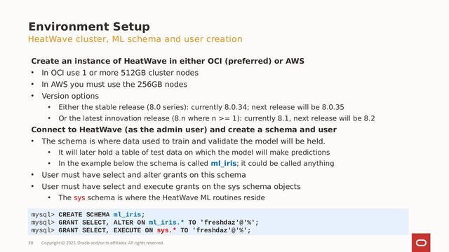 Copyright © 2023, Oracle and/or its affiliates. All rights reserved.
38
HeatWave cluster, ML schema and user creation
Create an instance of HeatWave in either OCI (preferred) or AWS
• In OCI use 1 or more 512GB cluster nodes
• In AWS you must use the 256GB nodes
• Version options
• Either the stable release (8.0 series): currently 8.0.34; next release will be 8.0.35
• Or the latest innovation release (8.n where n >= 1): currently 8.1, next release will be 8.2
Connect to HeatWave (as the admin user) and create a schema and user
• The schema is where data used to train and validate the model will be held.
• It will later hold a table of test data on which the model will make predictions
• In the example below the schema is called ml_iris; it could be called anything
• User must have select and alter grants on this schema
• User must have select and execute grants on the sys schema objects
• The sys schema is where the HeatWave ML routines reside
mysql> CREATE SCHEMA ml_iris;
mysql> GRANT SELECT, ALTER ON ml_iris.* TO 'freshdaz'@'%';
mysql> GRANT SELECT, EXECUTE ON sys.* TO 'freshdaz'@'%';
Environment Setup
