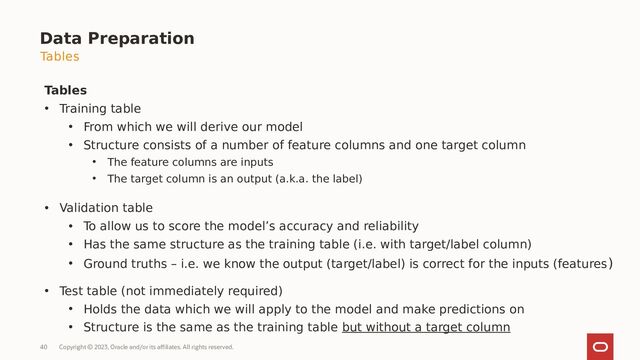 Copyright © 2023, Oracle and/or its affiliates. All rights reserved.
40
Data Preparation
Tables
• Training table
• From which we will derive our model
• Structure consists of a number of feature columns and one target column
• The feature columns are inputs
• The target column is an output (a.k.a. the label)
• Validation table
• To allow us to score the model’s accuracy and reliability
• Has the same structure as the training table (i.e. with target/label column)
• Ground truths – i.e. we know the output (target/label) is correct for the inputs (features)
• Test table (not immediately required)
• Holds the data which we will apply to the model and make predictions on
• Structure is the same as the training table but without a target column
Tables
