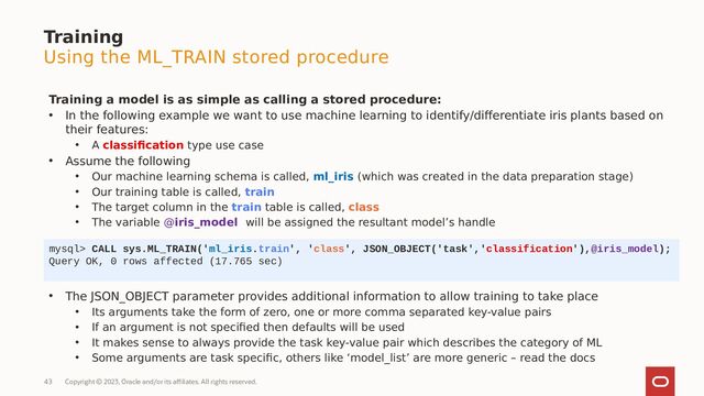 Copyright © 2023, Oracle and/or its affiliates. All rights reserved.
43
Training
Using the ML_TRAIN stored procedure
Training a model is as simple as calling a stored procedure:
• In the following example we want to use machine learning to identify/differentiate iris plants based on
their features:
• A classification type use case
• Assume the following
• Our machine learning schema is called, ml_iris (which was created in the data preparation stage)
• Our training table is called, train
• The target column in the train table is called, class
• The variable @iris_model will be assigned the resultant model’s handle
mysql> CALL sys.ML_TRAIN('ml_iris.train', 'class', JSON_OBJECT('task','classification'),@iris_model);
Query OK, 0 rows affected (17.765 sec)
• The JSON_OBJECT parameter provides additional information to allow training to take place
• Its arguments take the form of zero, one or more comma separated key-value pairs
• If an argument is not specified then defaults will be used
• It makes sense to always provide the task key-value pair which describes the category of ML
• Some arguments are task specific, others like ‘model_list’ are more generic – read the docs
