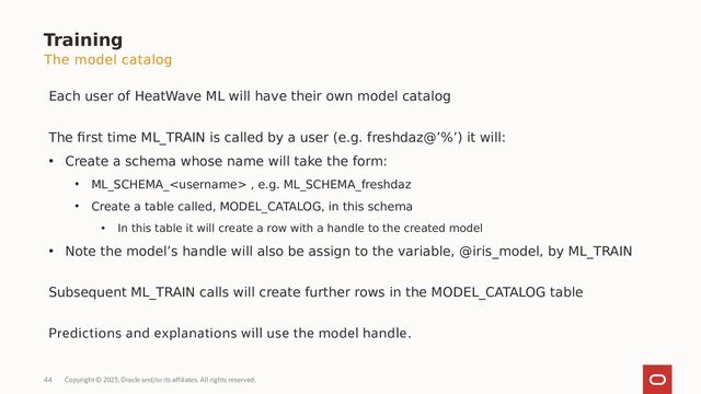Copyright © 2023, Oracle and/or its affiliates. All rights reserved.
44
Training
Each user of HeatWave ML will have their own model catalog
The first time ML_TRAIN is called by a user (e.g. freshdaz@’%’) it will:
• Create a schema whose name will take the form:
• ML_SCHEMA_ , e.g. ML_SCHEMA_freshdaz
• Create a table called, MODEL_CATALOG, in this schema
• In this table it will create a row with a handle to the created model
• Note the model’s handle will also be assign to the variable, @iris_model, by ML_TRAIN
Subsequent ML_TRAIN calls will create further rows in the MODEL_CATALOG table
Predictions and explanations will use the model handle.
The model catalog

