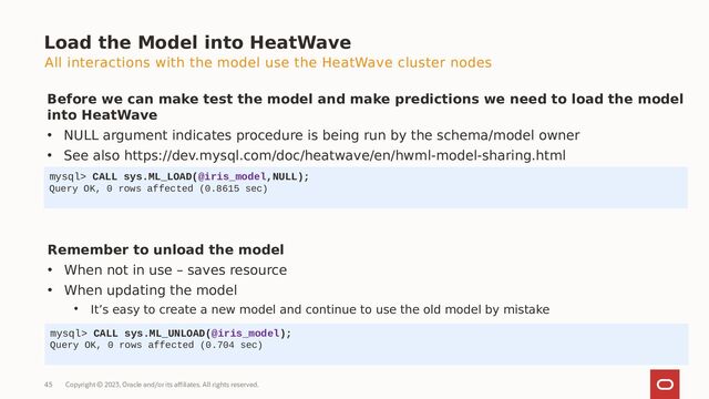 Copyright © 2023, Oracle and/or its affiliates. All rights reserved.
45
Load the Model into HeatWave
Before we can make test the model and make predictions we need to load the model
into HeatWave
• NULL argument indicates procedure is being run by the schema/model owner
• See also https://dev.mysql.com/doc/heatwave/en/hwml-model-sharing.html
mysql> CALL sys.ML_LOAD(@iris_model,NULL);
Query OK, 0 rows affected (0.8615 sec)
Remember to unload the model
• When not in use – saves resource
• When updating the model
• It’s easy to create a new model and continue to use the old model by mistake
mysql> CALL sys.ML_UNLOAD(@iris_model);
Query OK, 0 rows affected (0.704 sec)
All interactions with the model use the HeatWave cluster nodes
