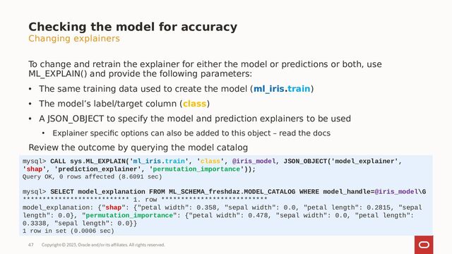 Copyright © 2023, Oracle and/or its affiliates. All rights reserved.
47
Changing explainers
To change and retrain the explainer for either the model or predictions or both, use
ML_EXPLAIN() and provide the following parameters:
• The same training data used to create the model (ml_iris.train)
• The model’s label/target column (class)
• A JSON_OBJECT to specify the model and prediction explainers to be used
• Explainer specific options can also be added to this object – read the docs
Review the outcome by querying the model catalog
Checking the model for accuracy
mysql> CALL sys.ML_EXPLAIN('ml_iris.train', 'class', @iris_model, JSON_OBJECT('model_explainer',
'shap', 'prediction_explainer', 'permutation_importance'));
Query OK, 0 rows affected (8.6091 sec)
mysql> SELECT model_explanation FROM ML_SCHEMA_freshdaz.MODEL_CATALOG WHERE model_handle=@iris_model\G
*************************** 1. row ***************************
model_explanation: {"shap": {"petal width": 0.358, "sepal width": 0.0, "petal length": 0.2815, "sepal
length": 0.0}, "permutation_importance": {"petal width": 0.478, "sepal width": 0.0, "petal length":
0.3338, "sepal length": 0.0}}
1 row in set (0.0006 sec)
