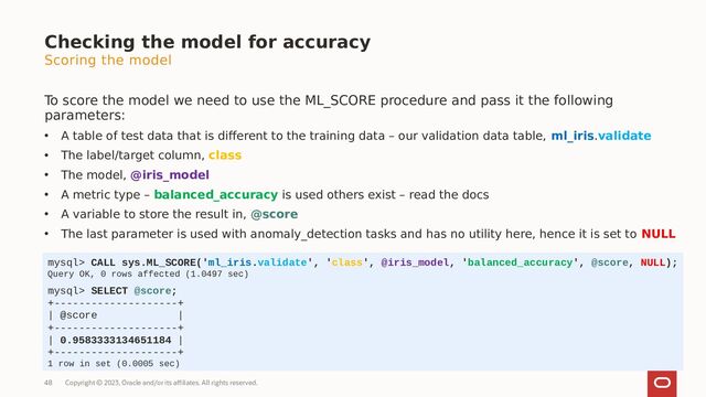 Copyright © 2023, Oracle and/or its affiliates. All rights reserved.
48
Scoring the model
To score the model we need to use the ML_SCORE procedure and pass it the following
parameters:
• A table of test data that is different to the training data – our validation data table, ml_iris.validate
• The label/target column, class
• The model, @iris_model
• A metric type – balanced_accuracy is used others exist – read the docs
• A variable to store the result in, @score
• The last parameter is used with anomaly_detection tasks and has no utility here, hence it is set to NULL
Checking the model for accuracy
mysql> CALL sys.ML_SCORE('ml_iris.validate', 'class', @iris_model, 'balanced_accuracy', @score, NULL);
Query OK, 0 rows affected (1.0497 sec)
mysql> SELECT @score;
+--------------------+
| @score |
+--------------------+
| 0.9583333134651184 |
+--------------------+
1 row in set (0.0005 sec)
