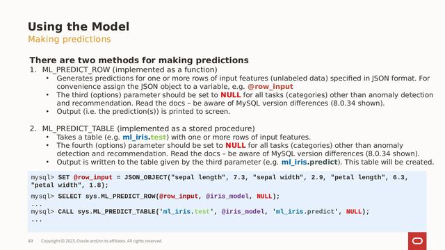 Copyright © 2023, Oracle and/or its affiliates. All rights reserved.
49
Using the Model
There are two methods for making predictions
1. ML_PREDICT_ROW (implemented as a function)
• Generates predictions for one or more rows of input features (unlabeled data) specified in JSON format. For
convenience assign the JSON object to a variable, e.g. @row_input
• The third (options) parameter should be set to NULL for all tasks (categories) other than anomaly detection
and recommendation. Read the docs – be aware of MySQL version differences (8.0.34 shown).
• Output (i.e. the prediction(s)) is printed to screen.
2. ML_PREDICT_TABLE (implemented as a stored procedure)
• Takes a table (e.g. ml_iris.test) with one or more rows of input features.
• The fourth (options) parameter should be set to NULL for all tasks (categories) other than anomaly
detection and recommendation. Read the docs – be aware of MySQL version differences (8.0.34 shown).
• Output is written to the table given by the third parameter (e.g. ml_iris.predict). This table will be created.
mysql> SET @row_input = JSON_OBJECT("sepal length", 7.3, "sepal width", 2.9, "petal length", 6.3,
"petal width", 1.8);
mysql> SELECT sys.ML_PREDICT_ROW(@row_input, @iris_model, NULL);
...
mysql> CALL sys.ML_PREDICT_TABLE('ml_iris.test', @iris_model, 'ml_iris.predict', NULL);
...
Making predictions
