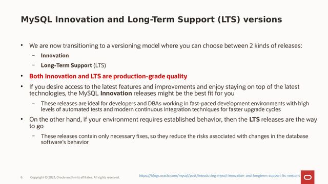 Copyright © 2023, Oracle and/or its affiliates. All rights reserved.
6
MySQL Innovation and Long-Term Support (LTS) versions
●
We are now transitioning to a versioning model where you can choose between 2 kinds of releases:
– Innovation
– Long-Term Support (LTS)
●
Both Innovation and LTS are production-grade quality
●
If you desire access to the latest features and improvements and enjoy staying on top of the latest
technologies, the MySQL Innovation releases might be the best fit for you
– These releases are ideal for developers and DBAs working in fast-paced development environments with high
levels of automated tests and modern continuous integration techniques for faster upgrade cycles
●
On the other hand, if your environment requires established behavior, then the LTS releases are the way
to go
– These releases contain only necessary fixes, so they reduce the risks associated with changes in the database
software's behavior
https://blogs.oracle.com/mysql/post/introducing-mysql-innovation-and-longterm-support-lts-versions
