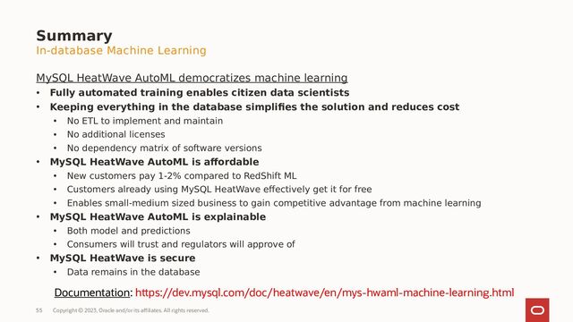 Copyright © 2023, Oracle and/or its affiliates. All rights reserved.
55
MySQL HeatWave AutoML democratizes machine learning
• Fully automated training enables citizen data scientists
• Keeping everything in the database simplifies the solution and reduces cost
• No ETL to implement and maintain
• No additional licenses
• No dependency matrix of software versions
• MySQL HeatWave AutoML is affordable
• New customers pay 1-2% compared to RedShift ML
• Customers already using MySQL HeatWave effectively get it for free
• Enables small-medium sized business to gain competitive advantage from machine learning
• MySQL HeatWave AutoML is explainable
• Both model and predictions
• Consumers will trust and regulators will approve of
• MySQL HeatWave is secure
• Data remains in the database
Summary
Documentation: https://dev.mysql.com/doc/heatwave/en/mys-hwaml-machine-learning.html
In-database Machine Learning
