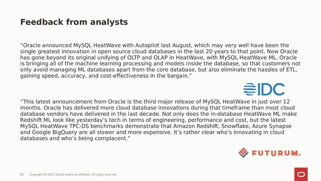 Copyright © 2023, Oracle and/or its affiliates. All rights reserved.
60
“Oracle announced MySQL HeatWave with Autopilot last August, which may very well have been the
single greatest innovation in open source cloud databases in the last 20 years to that point. Now Oracle
has gone beyond its original unifying of OLTP and OLAP in HeatWave, with MySQL HeatWave ML. Oracle
is bringing all of the machine learning processing and models inside the database, so that customers not
only avoid managing ML databases apart from the core database, but also eliminate the hassles of ETL,
gaining speed, accuracy, and cost-effectiveness in the bargain.”
“This latest announcement from Oracle is the third major release of MySQL HeatWave in just over 12
months. Oracle has delivered more cloud database innovations during that timeframe than most cloud
database vendors have delivered in the last decade. Not only does the in-database HeatWave ML make
Redshift ML look like yesterday’s tech in terms of engineering, performance and cost, but the latest
MySQL HeatWave TPC-DS benchmarks demonstrate that Amazon Redshift, Snowflake, Azure Synapse
and Google BigQuery are all slower and more expensive. It’s rather clear who’s innovating in cloud
databases and who’s being complacent.”
Feedback from analysts
