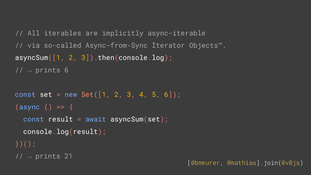 [@bmeurer, @mathias].join(@v8js)
// All iterables are implicitly async-iterable
// via so-called Async-from-Sync Iterator Objects™.
asyncSum([1, 2, 3]).then(console.log);
// → prints 6
const set = new Set([1, 2, 3, 4, 5, 6]);
(async () => {
const result = await asyncSum(set);
console.log(result);
})();
// → prints 21
