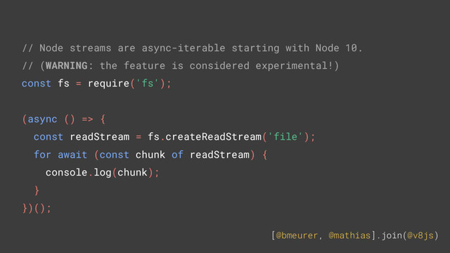 [@bmeurer, @mathias].join(@v8js)
// Node streams are async-iterable starting with Node 10.
// (WARNING: the feature is considered experimental!)
const fs = require('fs');
(async () => {
const readStream = fs.createReadStream('file');
for await (const chunk of readStream) {
console.log(chunk);
}
})();
