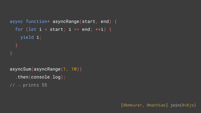 [@bmeurer, @mathias].join(@v8js)
async function* asyncRange(start, end) {
for (let i = start; i <= end; ++i) {
yield i;
}
}
asyncSum(asyncRange(1, 10))
.then(console.log);
// → prints 55
