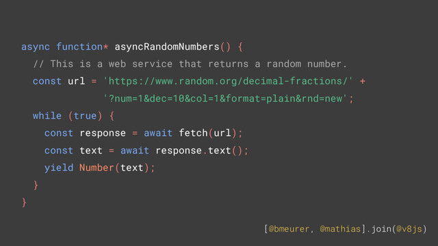 [@bmeurer, @mathias].join(@v8js)
async function* asyncRandomNumbers() {
// This is a web service that returns a random number.
const url = 'https://www.random.org/decimal-fractions/' +
'?num=1&dec=10&col=1&format=plain&rnd=new';
while (true) {
const response = await fetch(url);
const text = await response.text();
yield Number(text);
}
}
