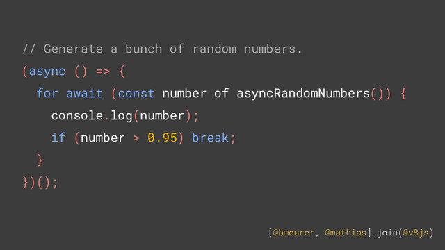 [@bmeurer, @mathias].join(@v8js)
// Generate a bunch of random numbers.
(async () => {
for await (const number of asyncRandomNumbers()) {
console.log(number);
if (number > 0.95) break;
}
})();
