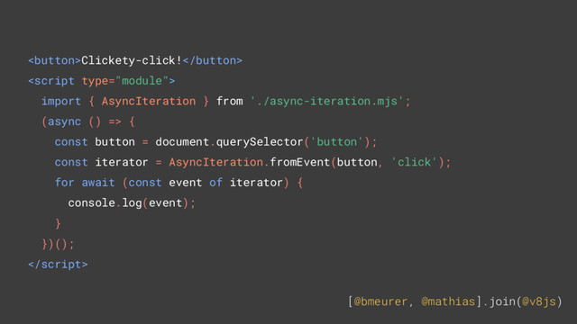 [@bmeurer, @mathias].join(@v8js)
Clickety-click!

import { AsyncIteration } from './async-iteration.mjs';
(async () => {
const button = document.querySelector('button');
const iterator = AsyncIteration.fromEvent(button, 'click');
for await (const event of iterator) {
console.log(event);
}
})();

