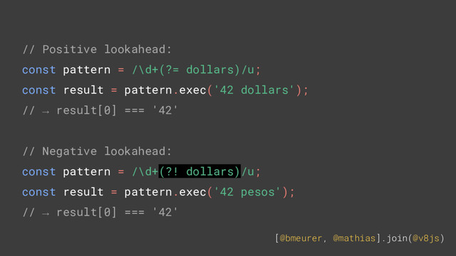 [@bmeurer, @mathias].join(@v8js)
// Positive lookahead:
const pattern = /\d+(?= dollars)/u;
const result = pattern.exec('42 dollars');
// → result[0] === '42'
// Negative lookahead:
const pattern = /\d+(?! dollars)/u;
const result = pattern.exec('42 pesos');
// → result[0] === '42'
