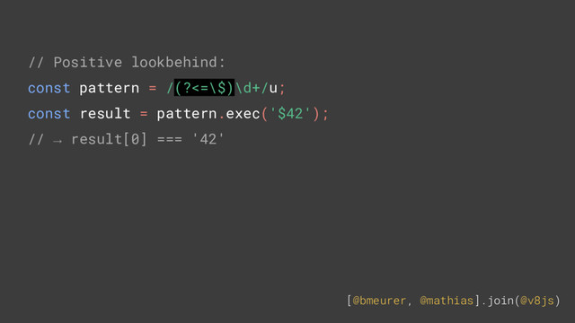 [@bmeurer, @mathias].join(@v8js)
// Positive lookbehind:
const pattern = /(?<=\$)\d+/u;
const result = pattern.exec('$42');
// → result[0] === '42'
