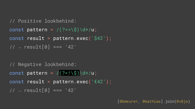 [@bmeurer, @mathias].join(@v8js)
// Positive lookbehind:
const pattern = /(?<=\$)\d+/u;
const result = pattern.exec('$42');
// → result[0] === '42'
// Negative lookbehind:
const pattern = /(?