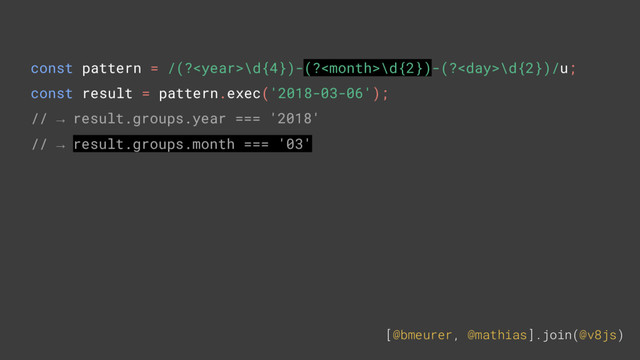 [@bmeurer, @mathias].join(@v8js)
const pattern = /(?\d{4})-(?\d{2})-(?\d{2})/u;
const result = pattern.exec('2018-03-06');
// → result.groups.year === '2018'
// → result.groups.month === '03'
