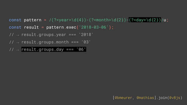 [@bmeurer, @mathias].join(@v8js)
const pattern = /(?\d{4})-(?\d{2})-(?\d{2})/u;
const result = pattern.exec('2018-03-06');
// → result.groups.year === '2018'
// → result.groups.month === '03'
// → result.groups.day === '06'
