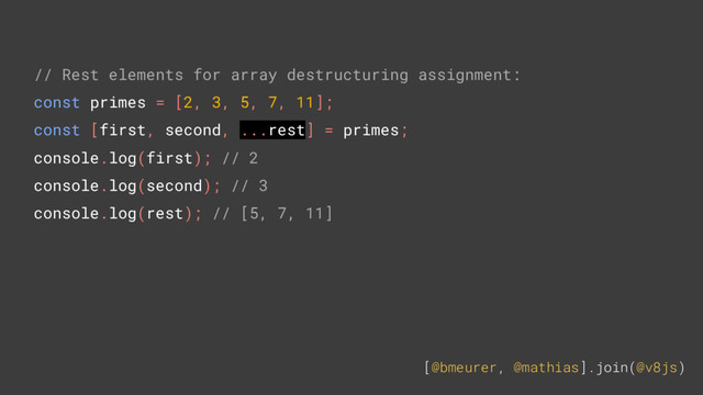 [@bmeurer, @mathias].join(@v8js)
// Rest elements for array destructuring assignment:
const primes = [2, 3, 5, 7, 11];
const [first, second, ...rest] = primes;
console.log(first); // 2
console.log(second); // 3
console.log(rest); // [5, 7, 11]
