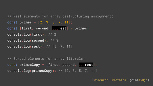[@bmeurer, @mathias].join(@v8js)
// Rest elements for array destructuring assignment:
const primes = [2, 3, 5, 7, 11];
const [first, second, ...rest] = primes;
console.log(first); // 2
console.log(second); // 3
console.log(rest); // [5, 7, 11]
// Spread elements for array literals:
const primesCopy = [first, second, ...rest];
console.log(primesCopy); // [2, 3, 5, 7, 11]
