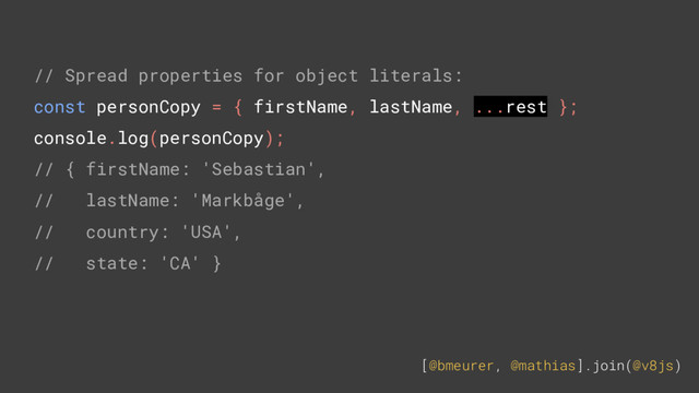 [@bmeurer, @mathias].join(@v8js)
// Spread properties for object literals:
const personCopy = { firstName, lastName, ...rest };
console.log(personCopy);
// { firstName: 'Sebastian',
// lastName: 'Markbåge',
// country: 'USA',
// state: 'CA' }
