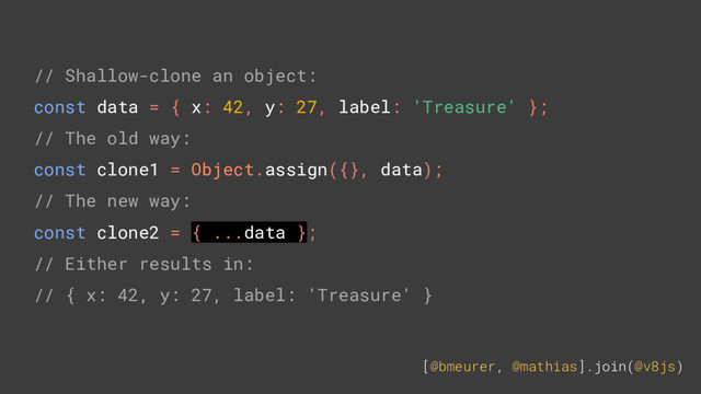 [@bmeurer, @mathias].join(@v8js)
// Shallow-clone an object:
const data = { x: 42, y: 27, label: 'Treasure' };
// The old way:
const clone1 = Object.assign({}, data);
// The new way:
const clone2 = { ...data };
// Either results in:
// { x: 42, y: 27, label: 'Treasure' }
