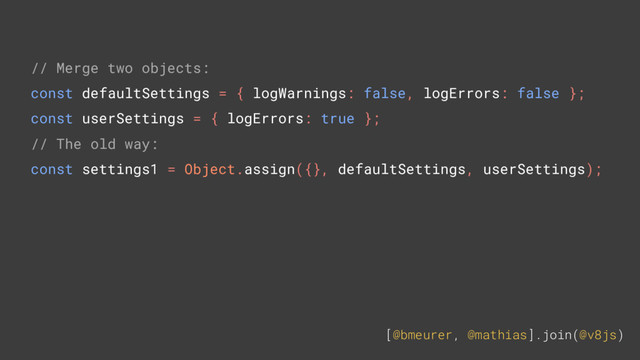 [@bmeurer, @mathias].join(@v8js)
// Merge two objects:
const defaultSettings = { logWarnings: false, logErrors: false };
const userSettings = { logErrors: true };
// The old way:
const settings1 = Object.assign({}, defaultSettings, userSettings);
