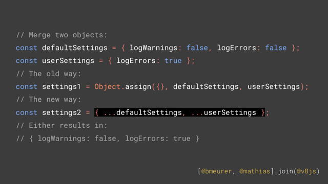 [@bmeurer, @mathias].join(@v8js)
// Merge two objects:
const defaultSettings = { logWarnings: false, logErrors: false };
const userSettings = { logErrors: true };
// The old way:
const settings1 = Object.assign({}, defaultSettings, userSettings);
// The new way:
const settings2 = { ...defaultSettings, ...userSettings };
// Either results in:
// { logWarnings: false, logErrors: true }
