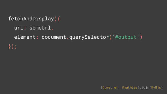 [@bmeurer, @mathias].join(@v8js)
fetchAndDisplay({
url: someUrl,
element: document.querySelector('#output')
});
