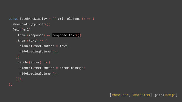 [@bmeurer, @mathias].join(@v8js)
const fetchAndDisplay = ({ url, element }) => {
showLoadingSpinner();
fetch(url)
.then((response) => response.text())
.then((text) => {
element.textContent = text;
hideLoadingSpinner();
})
.catch((error) => {
element.textContent = error.message;
hideLoadingSpinner();
});
};
