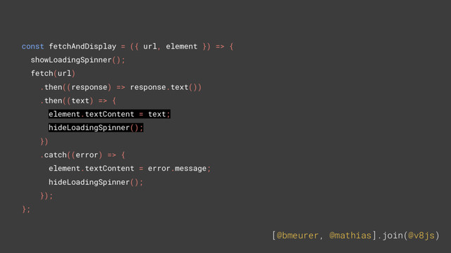 [@bmeurer, @mathias].join(@v8js)
const fetchAndDisplay = ({ url, element }) => {
showLoadingSpinner();
fetch(url)
.then((response) => response.text())
.then((text) => {
element.textContent = text;
hideLoadingSpinner();
})
.catch((error) => {
element.textContent = error.message;
hideLoadingSpinner();
});
};
