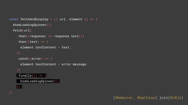 [@bmeurer, @mathias].join(@v8js)
const fetchAndDisplay = ({ url, element }) => {
showLoadingSpinner();
fetch(url)
.then((response) => response.text())
.then((text) => {
element.textContent = text;
})
.catch((error) => {
element.textContent = error.message;
})
.finally(() => {
hideLoadingSpinner();
});
};
