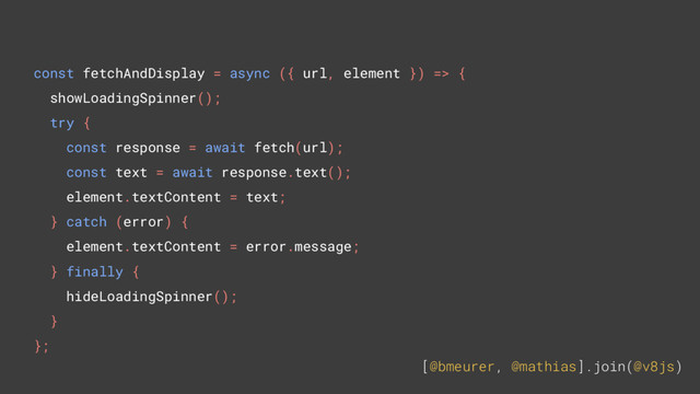 [@bmeurer, @mathias].join(@v8js)
const fetchAndDisplay = async ({ url, element }) => {
showLoadingSpinner();
try {
const response = await fetch(url);
const text = await response.text();
element.textContent = text;
} catch (error) {
element.textContent = error.message;
} finally {
hideLoadingSpinner();
}
};
