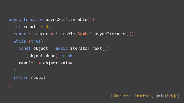 [@bmeurer, @mathias].join(@v8js)
async function asyncSum(iterable) {
let result = 0;
const iterator = iterable[Symbol.asyncIterator]();
while (true) {
const object = await iterator.next();
if (object.done) break;
result += object.value;
}
return result;
}

