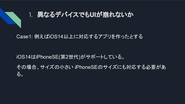 1. 異なるデバイスでもUIが崩れないか
Case1: 例えばiOS14以上に対応するアプリを作ったとする
iOS14はiPhoneSE(第2世代)がサポートしている。
その場合、サイズの小さい iPhoneSEのサイズにも対応する必要があ
る。
