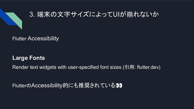 3. 端末の文字サイズによってUIが崩れないか
Flutter Accessibility
Large Fonts
Render text widgets with user-specified font sizes (引用: flutter.dev)
FlutterのAccessibility的にも推奨されている👀

