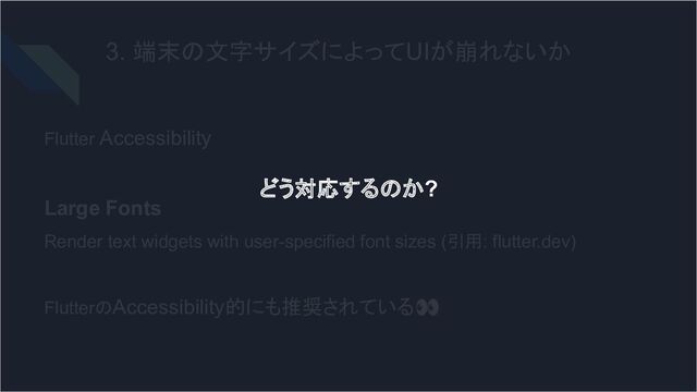 3. 端末の文字サイズによってUIが崩れないか
Flutter Accessibility
Large Fonts
Render text widgets with user-specified font sizes (引用: flutter.dev)
FlutterのAccessibility的にも推奨されている👀
どう対応するのか?
