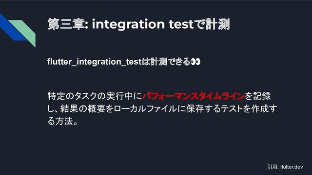 第三章: integration testで計測
flutter_integration_testは計測できる👀
特定のタスクの実行中にパフォーマンスタイムラインを記録
し、結果の概要をローカルファイルに保存するテストを作成す
る方法。
引用: flutter.dev
