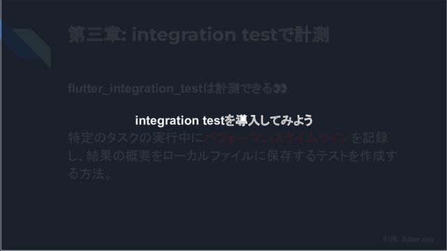 第三章: integration testで計測
flutter_integration_testは計測できる👀
特定のタスクの実行中にパフォーマンスタイムラインを記録
し、結果の概要をローカルファイルに保存するテストを作成す
る方法。
引用: flutter.dev
integration testを導入してみよう
